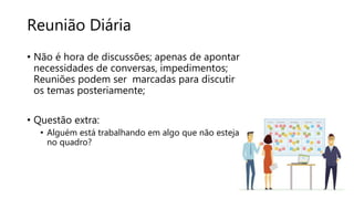 Reunião Diária
• Não é hora de discussões; apenas de apontar
necessidades de conversas, impedimentos;
Reuniões podem ser marcadas para discutir
os temas posteriamente;
• Questão extra:
• Alguém está trabalhando em algo que não esteja
no quadro?
 