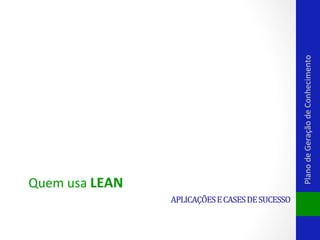 Plano	
  de	
  Geração	
  de	
  Conhecimento	
  

Quem	
  usa	
  LEAN	
  
APLICAÇÕES	
  E	
  CASES	
  DE	
  SUCESSO	
  

 