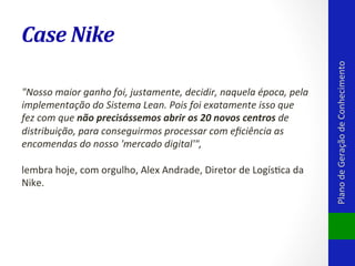 "Nosso	
  maior	
  ganho	
  foi,	
  justamente,	
  decidir,	
  naquela	
  época,	
  pela	
  
implementação	
  do	
  Sistema	
  Lean.	
  Pois	
  foi	
  exatamente	
  isso	
  que	
  
fez	
  com	
  que	
  não	
  precisássemos	
  abrir	
  os	
  20	
  novos	
  centros	
  de	
  
distribuição,	
  para	
  conseguirmos	
  processar	
  com	
  eﬁciência	
  as	
  
encomendas	
  do	
  nosso	
  'mercado	
  digital'",	
  	
  
	
  
lembra	
  hoje,	
  com	
  orgulho,	
  Alex	
  Andrade,	
  Diretor	
  de	
  LogísVca	
  da	
  
Nike.	
  

Plano	
  de	
  Geração	
  de	
  Conhecimento	
  

Case	
  Nike	
  

 