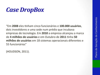 “Em	
  2008	
  eles	
  Vnham	
  cinco	
  funcionários	
  e	
  100.000	
  usuários,	
  
dois	
  invesVdores	
  e	
  uma	
  sede	
  num	
  prédio	
  que	
  incubava	
  
empresas	
  de	
  tecnologia.	
  Em	
  2010	
  a	
  empresa	
  alcançou	
  a	
  marca	
  
de	
  4	
  milhões	
  de	
  usuários	
  e	
  em	
  Outubro	
  de	
  2011	
  Vnha	
  50	
  
milhões	
  de	
  usuários	
  em	
  18	
  sistemas	
  operacionais	
  diferentes	
  e	
  
55	
  funcionários”	
  
	
  
(HOUDSON,	
  2011).	
  

Plano	
  de	
  Geração	
  de	
  Conhecimento	
  

Case	
  DropBox	
  

 