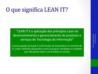 “LEAN	
  IT	
  é	
  a	
  aplicação	
  dos	
  princípios	
  Lean	
  no	
  
desenvolvimento	
  e	
  gerenciamento	
  de	
  produtos	
  e	
  
serviços	
  de	
  Tecnologia	
  da	
  Informação”	
  

	
  
A	
  preocupação	
  principal	
  é	
  a	
  eliminação	
  de	
  desperdício	
  no	
  contexto	
  de	
  
TI,	
  onde	
  é	
  deﬁnido	
  desperdício	
  como	
  quaisquer	
  aVvidades	
  ou	
  trabalho	
  
que	
  não	
  geram	
  valor	
  a	
  um	
  produto	
  ou	
  serviço	
  
	
  

Plano	
  de	
  Geração	
  de	
  
Conhecimento	
  

O	
  que	
  signiPica	
  LEAN	
  IT?	
  

 