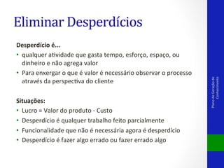 Desperdício	
  é...	
  	
  
•  qualquer	
  aVvidade	
  que	
  gasta	
  tempo,	
  esforço,	
  espaço,	
  ou	
  
dinheiro	
  e	
  não	
  agrega	
  valor	
  	
  
•  Para	
  enxergar	
  o	
  que	
  é	
  valor	
  é	
  necessário	
  observar	
  o	
  processo	
  
através	
  da	
  perspecVva	
  do	
  cliente	
  
	
  	
  
Situações:	
  
•  Lucro	
  =	
  Valor	
  do	
  produto	
  -­‐	
  Custo	
  	
  
•  Desperdício	
  é	
  qualquer	
  trabalho	
  feito	
  parcialmente	
  	
  
•  Funcionalidade	
  que	
  não	
  é	
  necessária	
  agora	
  é	
  desperdício	
  	
  
•  Desperdício	
  é	
  fazer	
  algo	
  errado	
  ou	
  fazer	
  errado	
  algo	
  	
  
	
  

Plano	
  de	
  Geração	
  de	
  
Conhecimento	
  

Eliminar	
  Desperdícios	
  

 
