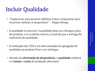 Incluir	
  Qualidade	
  

•  A	
  qualidade	
  é	
  essencial.	
  A	
  qualidade	
  deve	
  ser	
  entregue	
  junto	
  
do	
  produto,	
  e	
  se	
  o	
  cliente	
  notá-­‐la,	
  é	
  sinal	
  de	
  que	
  a	
  entrega	
  foi	
  
realmente	
  de	
  qualidade.	
  
•  A	
  realização	
  dos	
  TDD	
  é	
  um	
  bom	
  exemplo	
  de	
  agregação	
  de	
  
qualidade	
  ao	
  produto	
  ﬁnal	
  a	
  ser	
  entregue.	
  
•  Através	
  da	
  eliminação	
  de	
  desperdícios,	
  a	
  qualidade	
  melhora	
  
e	
  o	
  tempo	
  e	
  custo	
  de	
  produção	
  diminuem.	
  

Plano	
  de	
  Geração	
  de	
  
Conhecimento	
  

•  “Inspecionar	
  para	
  prevenir	
  defeitos	
  é	
  bom;	
  Inspecionar	
  para	
  
encontrar	
  defeitos	
  é	
  desperdício”	
  -­‐-­‐	
  Shigeo	
  Shingo	
  	
  

 