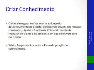 •  O	
  Vme	
  deve	
  gerar	
  conhecimento	
  ao	
  longo	
  do	
  
desenvolvimento	
  do	
  projeto,	
  aprendendo	
  através	
  das	
  releases	
  
constantes,	
  rápidas	
  e	
  funcionais.	
  Coletando	
  constante	
  
feedback	
  do	
  cliente	
  e	
  do	
  ambiente	
  em	
  que	
  o	
  solware	
  será	
  
executado.	
  
•  Wiki’s,	
  Programação	
  em	
  par	
  e	
  Plano	
  de	
  geração	
  de	
  
conhecimento.	
  
	
  
	
  

Plano	
  de	
  Geração	
  de	
  
Conhecimento	
  

Criar	
  Conhecimento	
  

 