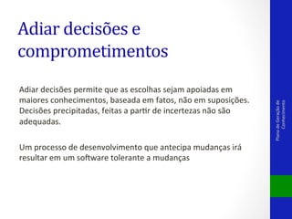 Adiar	
  decisões	
  permite	
  que	
  as	
  escolhas	
  sejam	
  apoiadas	
  em	
  
maiores	
  conhecimentos,	
  baseada	
  em	
  fatos,	
  não	
  em	
  suposições.	
  
Decisões	
  precipitadas,	
  feitas	
  a	
  parVr	
  de	
  incertezas	
  não	
  são	
  
adequadas.	
  
	
  
Um	
  processo	
  de	
  desenvolvimento	
  que	
  antecipa	
  mudanças	
  irá	
  
resultar	
  em	
  um	
  solware	
  tolerante	
  a	
  mudanças	
  	
  
	
  
	
  

Plano	
  de	
  Geração	
  de	
  
Conhecimento	
  

Adiar	
  decisões	
  e	
  
comprometimentos	
  

 