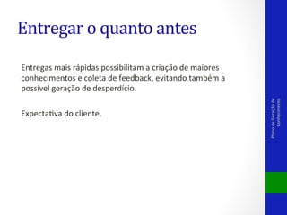 Entregas	
  mais	
  rápidas	
  possibilitam	
  a	
  criação	
  de	
  maiores	
  
conhecimentos	
  e	
  coleta	
  de	
  feedback,	
  evitando	
  também	
  a	
  
possível	
  geração	
  de	
  desperdício.	
  
	
  
ExpectaVva	
  do	
  cliente.	
  

Plano	
  de	
  Geração	
  de	
  
Conhecimento	
  

Entregar	
  o	
  quanto	
  antes	
  

 