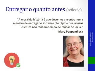 “A	
  moral	
  da	
  história	
  é	
  que	
  devemos	
  encontrar	
  uma	
  
maneira	
  de	
  entregar	
  o	
  solware	
  tão	
  rápido	
  que	
  nossos	
  
clientes	
  não	
  tenham	
  tempo	
  de	
  mudar	
  de	
  ideia.”	
  
Mary	
  Poppendieck	
  

Plano	
  de	
  Geração	
  de	
  
Conhecimento	
  

Entregar	
  o	
  quanto	
  antes	
  (rePlexão)	
  

 