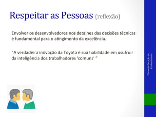 Respeitar	
  as	
  Pessoas	
  (rePlexão)	
  

“A	
  verdadeira	
  inovação	
  da	
  Toyota	
  é	
  sua	
  habilidade	
  em	
  usufruir	
  
da	
  inteligência	
  dos	
  trabalhadores	
  ‘comuns’	
  ”	
  	
  

Plano	
  de	
  Geração	
  de	
  
Conhecimento	
  

Envolver	
  os	
  desenvolvedores	
  nos	
  detalhes	
  das	
  decisões	
  técnicas	
  
é	
  fundamental	
  para	
  o	
  aVngimento	
  da	
  excelência.	
  

 