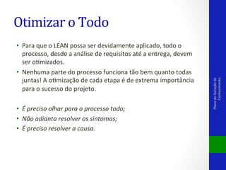 •  Para	
  que	
  o	
  LEAN	
  possa	
  ser	
  devidamente	
  aplicado,	
  todo	
  o	
  
processo,	
  desde	
  a	
  análise	
  de	
  requisitos	
  até	
  a	
  entrega,	
  devem	
  
ser	
  oVmizados.	
  
•  Nenhuma	
  parte	
  do	
  processo	
  funciona	
  tão	
  bem	
  quanto	
  todas	
  
juntas!	
  A	
  oVmização	
  de	
  cada	
  etapa	
  é	
  de	
  extrema	
  importância	
  
para	
  o	
  sucesso	
  do	
  projeto.	
  
•  É	
  preciso	
  olhar	
  para	
  o	
  processo	
  todo;	
  
•  Não	
  adianta	
  resolver	
  os	
  sintomas;	
  
•  É	
  preciso	
  resolver	
  a	
  causa.	
  

Plano	
  de	
  Geração	
  de	
  
Conhecimento	
  

Otimizar	
  o	
  Todo	
  

 