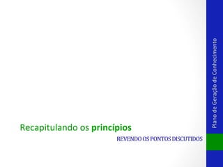 REVENDO	
  OS	
  PONTOS	
  DISCUTIDOS	
  

Plano	
  de	
  Geração	
  de	
  Conhecimento	
  

Recapitulando	
  os	
  princípios	
  

 