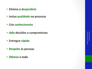 •  Elimine	
  o	
  desperdício	
  
	
  
•  Inclua	
  qualidade	
  no	
  processo	
  	
  

•  Adie	
  decisões	
  e	
  compromissos	
  !
•  Entregue	
  rápido	
  
•  Respeite	
  as	
  pessoas	
  
•  Odmize	
  o	
  todo	
  	
  

Plano	
  de	
  Geração	
  de	
  
Conhecimento	
  

•  Crie	
  conhecimento	
  

 