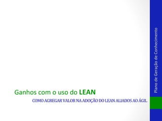 COMO	
  AGREGAR	
  VALOR	
  NA	
  ADOÇÃO	
  DO	
  LEAN	
  ALIADOS	
  AO	
  ÁGIL	
  

Plano	
  de	
  Geração	
  de	
  Conhecimento	
  

Ganhos	
  com	
  o	
  uso	
  do	
  LEAN	
  

 
