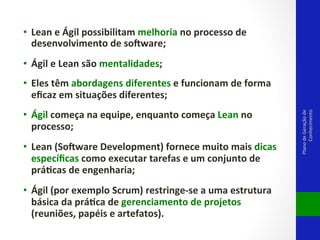 •  Lean	
  e	
  Ágil	
  possibilitam	
  melhoria	
  no	
  processo	
  de	
  
desenvolvimento	
  de	
  so<ware;	
  	
  
•  Ágil	
  e	
  Lean	
  são	
  mentalidades;	
  	
  

•  Ágil	
  começa	
  na	
  equipe,	
  enquanto	
  começa	
  Lean	
  no	
  
processo;	
  	
  
•  Lean	
  (So<ware	
  Development)	
  fornece	
  muito	
  mais	
  dicas	
  
especíﬁcas	
  como	
  executar	
  tarefas	
  e	
  um	
  conjunto	
  de	
  
prádcas	
  de	
  engenharia;	
  	
  
•  Ágil	
  (por	
  exemplo	
  Scrum)	
  restringe-­‐se	
  a	
  uma	
  estrutura	
  
básica	
  da	
  prádca	
  de	
  gerenciamento	
  de	
  projetos	
  
(reuniões,	
  papéis	
  e	
  artefatos).	
  	
  

Plano	
  de	
  Geração	
  de	
  
Conhecimento	
  

•  Eles	
  têm	
  abordagens	
  diferentes	
  e	
  funcionam	
  de	
  forma	
  
eﬁcaz	
  em	
  situações	
  diferentes;	
  	
  

 