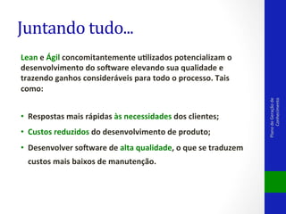 Lean	
  e	
  Ágil	
  concomitantemente	
  udlizados	
  potencializam	
  o	
  
desenvolvimento	
  do	
  so<ware	
  elevando	
  sua	
  qualidade	
  e	
  
trazendo	
  ganhos	
  consideráveis	
  para	
  todo	
  o	
  processo.	
  Tais	
  
como:	
  
	
  	
  
•  Respostas	
  mais	
  rápidas	
  às	
  necessidades	
  dos	
  clientes;	
  
•  Custos	
  reduzidos	
  do	
  desenvolvimento	
  de	
  produto;	
  
•  Desenvolver	
  so<ware	
  de	
  alta	
  qualidade,	
  o	
  que	
  se	
  traduzem	
  
custos	
  mais	
  baixos	
  de	
  manutenção.	
  	
  
	
  

Plano	
  de	
  Geração	
  de	
  
Conhecimento	
  

Juntando	
  tudo...	
  

 