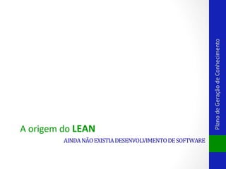 AINDA	
  NÃO	
  EXISTIA	
  DESENVOLVIMENTO	
  DE	
  SOFTWARE	
  

Plano	
  de	
  Geração	
  de	
  Conhecimento	
  

A	
  origem	
  do	
  LEAN	
  

 