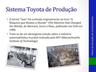 •  O	
  termo	
  "lean"	
  foi	
  cunhado	
  originalmente	
  no	
  livro	
  “A	
  
Máquina	
  que	
  Mudou	
  o	
  Mundo”	
  (The	
  Machine	
  that	
  Changed	
  
the	
  World),	
  de	
  Womack,	
  Jones	
  e	
  Roos,	
  publicado	
  nos	
  EUA	
  em	
  
1990.	
  	
  
•  Trata-­‐se	
  de	
  um	
  abrangente	
  estudo	
  sobre	
  a	
  indústria	
  
automobilísVca	
  mundial	
  realizada	
  pelo	
  MIT	
  (Massachuse4s	
  
Ins6tute	
  of	
  Technology).	
  	
  

Plano	
  de	
  Geração	
  de	
  Conhecimento	
  

Sistema	
  Toyota	
  de	
  Produção	
  

 