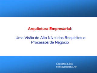 Arquitetura Empresarial: Uma Visão de Alto Nível dos Requisitos e Processos de Negócio 
Leonardo Lellis 
llellis@attglobal.net  