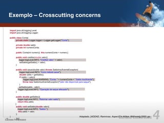 Exemplo – Crosscutting concerns

import java.util.logging.Level;
import java.util.logging.Logger;

public class Conta{
      private static Logger logger = Logger.getLogger("Conta");

      private double saldo;
      private int numeroConta;

      public Conta(int numero){ this.numeroConta = numero;}

      public void creditar(double valor){
        logger.log(Level.INFO, “Creditar valor:“ + valor);
         setSaldo(getSaldo() + valor);
      }

      public void sacar(double valor) throws SaldoInsuficienteException{
          logger.log(Level.INFO, "início método sacar");
          double saldo = getSaldo();
          if (saldo < valor){
                logger.log(Level.WARNING, "Conta: " + numeroConta + " Saldo insuficiente");
               throw new SaldoInsuficienteException("Valor não disponível para saque");
          }
         setSaldo(saldo - valor);
        logger.log(Level.INFO, "Operação de saque efetuado!");
      }

       public double getSaldo(){
          logger.log(Level.INFO, “Retornar valor saldo“);
          return this.saldo;
      }
       public void setSaldo(double valor){
          logger.log(Level.INFO, “Saldor:“);
           this.saldo = valor;
       };
}                                                                          Adaptado, [ADDAD, Ramnivas. AspectJ in Action. Mannning,2003. pp.
      51]
 
