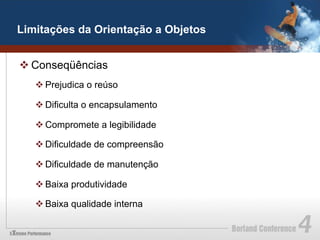 Limitações da Orientação a Objetos


v Conseqüências
   v Prejudica o reúso

   v Dificulta o encapsulamento

   v Compromete a legibilidade

   v Dificuldade de compreensão

   v Dificuldade de manutenção

   v Baixa produtividade

   v Baixa qualidade interna
 