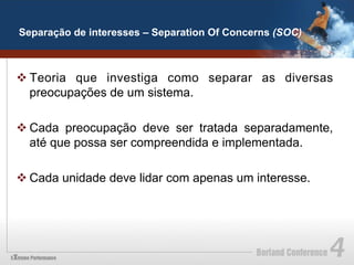 Separação de interesses – Separation Of Concerns (SOC)



v Teoria que investiga como separar as diversas
   preocupações de um sistema.

v Cada preocupação deve ser tratada separadamente,
   até que possa ser compreendida e implementada.

v Cada unidade deve lidar com apenas um interesse.
 