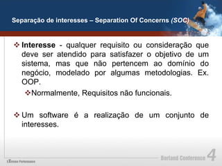 Separação de interesses – Separation Of Concerns (SOC)


v Interesse - qualquer requisito ou consideração que
   deve ser atendido para satisfazer o objetivo de um
   sistema, mas que não pertencem ao domínio do
   negócio, modelado por algumas metodologias. Ex.
   OOP.
    v Normalmente, Requisitos não funcionais.

v Um software é a realização de um conjunto de
   interesses.
 