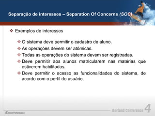 Separação de interesses – Separation Of Concerns (SOC)


v  Exemplos de interesses

   v O sistema deve permitir o cadastro de aluno.
   v As operações devem ser atômicas.
   v Todas as operações do sistema devem ser registradas.
   v Deve permitir aos alunos matricularem nas matérias que
      estiverem habilitados.
   v Deve permitir o acesso as funcionalidades do sistema, de
      acordo com o perfil do usuário.
 