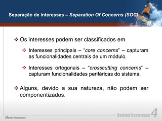 Separação de interesses – Separation Of Concerns (SOC)




  v Os interesses podem ser classificados em:
     v  Interesses principais – “core concerns” – capturam
         as funcionalidades centrais de um módulo.

     v  Interesses ortogonais – “crosscutting concerns” –
         capturam funcionalidades periféricas do sistema.

  v Alguns, devido a sua natureza, não podem ser
     componentizados.
 