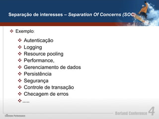 Separação de interesses – Separation Of Concerns (SOC)


v  Exemplo:

   v  Autenticação
   v  Logging
   v  Resource pooling
   v  Performance,
   v  Gerenciamento de dados
   v  Persistência
   v  Segurança
   v  Controle de transação
   v  Checagem de erros
   v .....
 