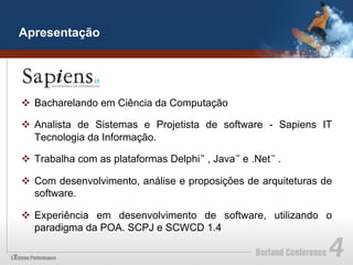 Apresentação




v  Bacharelando em Ciência da Computação

v  Analista de Sistemas e Projetista de software - Sapiens IT
    Tecnologia da Informação.

v  Trabalha com as plataformas Delphi™ , Java™ e .Net™ .

v  Com desenvolvimento, análise e proposições de arquiteturas de
    software.

v  Experiência em desenvolvimento de software, utilizando o
    paradigma da POA. SCPJ e SCWCD 1.4
 