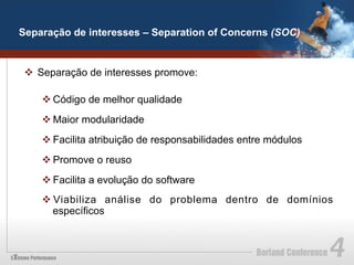Separação de interesses – Separation of Concerns (SOC)


 v  Separação de interesses promove:

    v Código de melhor qualidade
    v Maior modularidade
    v Facilita atribuição de responsabilidades entre módulos
    v Promove o reuso
    v Facilita a evolução do software
    v Viabiliza análise do problema dentro de domínios
       específicos
 