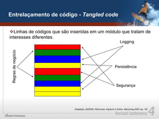 Entrelaçamento de código - Tangled code


v Linhas de códigos que são inseridas em um módulo que tratam de
interesses diferentes.
                                                                        Logging
 Regras de negócio




                                                                    Persistência



                                                                     Segurança




                              Adaptado, [ADDAD, Ramnivas. AspectJ in Action. Mannning,2003. pp. 16]
 