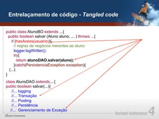 Entrelaçamento de código - Tangled code


public class AlunoBO extends ...{
  public boolean salvar (Aluno aluno, ... ) throws ...{
    if (hasAcess(usuario)){
      // regras de negócios inerentes ao aluno
      logger.logWritter();
      try{
        return alunoDAO.salvar(aluno);
      }catch(PersistenciaException exception){
  (...)
}
class AlunoDAO extends....{
public boolean salvar(...){
    //... logging
    //... Transação
    //... Pooling
    //... Persitência
   //... Gerenciamento de Exceção
 