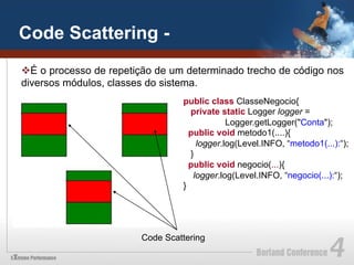 Code Scattering -
v É o processo de repetição de um determinado trecho de código nos
diversos módulos, classes do sistema.
                                 public class ClasseNegocio{
                                   private static Logger logger =
                                             Logger.getLogger("Conta");
                                   public void metodo1(....){
                                     logger.log(Level.INFO, “metodo1(...):“);
                                   }
                                   public void negocio(...){
                                    logger.log(Level.INFO, “negocio(...):“);
                                 }




                        Code Scattering
 