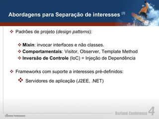 Abordagens para Separação de interesses [3]


v  Padrões de projeto (design patterns):

   v Mixin: invocar interfaces e não classes.
   v Comportamentais: Visitor, Observer, Template Method
   v Inversão de Controle (IoC) = Injeção de Dependência

v  Frameworks com suporte a interesses pré-definidos:

   v  Servidores de aplicação (J2EE, .NET)
 