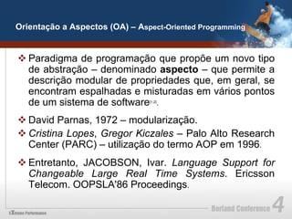 Orientação a Aspectos (OA) – Aspect-Oriented Programming


v Paradigma de programação que propõe um novo tipo
   de abstração – denominado aspecto – que permite a
   descrição modular de propriedades que, em geral, se
   encontram espalhadas e misturadas em vários pontos
   de um sistema de software .  [1,2]




v David Parnas, 1972 – modularização.
v Cristina Lopes, Gregor Kiczales – Palo Alto Research
   Center (PARC) – utilização do termo AOP em 1996.
v Entretanto, JACOBSON, Ivar. Language Support for
   Changeable Large Real Time Systems. Ericsson
   Telecom. OOPSLA'86 Proceedings.
 