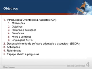Objetivos


1.  Introdução à Orientação a Aspectos (OA)
     1.  Motivações
     2.  Objetivos
     3.  Histórico e evoluções
     4.  Benefícios
     5.  Mitos e verdades
     6.  Linguagens AOPs
2.  Desenvolvimento de software orientado a aspectos - (DSOA)
3.  Aplicações
4.  Referências
5.  Espaço aberto a perguntas
 