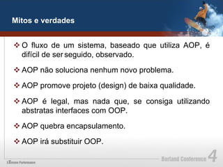 Mitos e verdades


v O fluxo de um sistema, baseado que utiliza AOP, é
   difícil de ser seguido, observado.

v AOP não soluciona nenhum novo problema.

v AOP promove projeto (design) de baixa qualidade.

v AOP é legal, mas nada que, se consiga utilizando
   abstratas interfaces com OOP.

v AOP quebra encapsulamento.

v AOP irá substituir OOP.
 