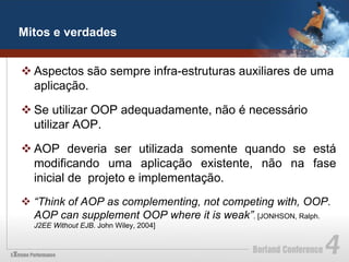 Mitos e verdades


v Aspectos são sempre infra-estruturas auxiliares de uma
   aplicação.

v Se utilizar OOP adequadamente, não é necessário
   utilizar AOP.

v AOP deveria ser utilizada somente quando se está
   modificando uma aplicação existente, não na fase
   inicial de projeto e implementação.
v  “Think of AOP as complementing, not competing with, OOP.
    AOP can supplement OOP where it is weak”. [JONHSON, Ralph.
  J2EE Without EJB. John Wiley, 2004]
 