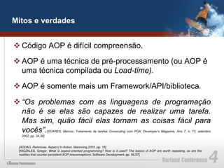 Mitos e verdades


v Código AOP é difícil compreensão.

v AOP é uma técnica de pré-processamento (ou AOP é
   uma técnica compilada ou Load-time).

v AOP é somente mais um Framework/API/biblioteca.

v “Os problemas com as linguagens de programação
   não é se elas são capazes de realizar uma tarefa.
   Mas sim, quão fácil elas tornam as coisas fácil para
   vocês”.           [SOARES, Marcos. Tratamento de tarefas Crosscuting com POA. Developer’s Magazine, Ano 7, n. 73, setembro
  2002, pp. 34,36]


 [ADDAD, Ramnivas. AspectJ in Action. Mannning,2003. pp. 16]
 [KICZALES, Gregor. What is aspect-oriented programming? How is it used? The basics of AOP are worth repeating, as are the
 realities that counter persistent AOP misconceptions. Software Development. pp. 56,57]
 