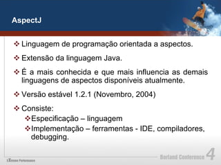 AspectJ


v Linguagem de programação orientada a aspectos.
v Extensão da linguagem Java.
v É a mais conhecida e que mais influencia as demais
   linguagens de aspectos disponíveis atualmente.
v Versão estável 1.2.1 (Novembro, 2004)
v Consiste:
   v Especificação – linguagem
   v Implementação – ferramentas - IDE, compiladores,
     debugging.
 