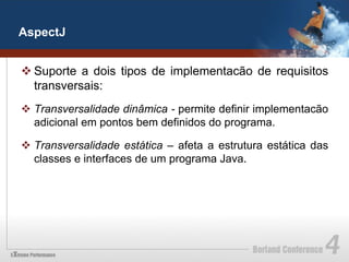 AspectJ


v Suporte a dois tipos de implementacão de requisitos
   transversais:
v  Transversalidade dinâmica - permite definir implementacão
    adicional em pontos bem definidos do programa.

v  Transversalidade estática – afeta a estrutura estática das
    classes e interfaces de um programa Java.
 