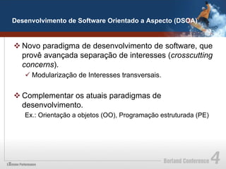 Desenvolvimento de Software Orientado a Aspecto (DSOA)


v Novo paradigma de desenvolvimento de software, que
   provê avançada separação de interesses (crosscutting
   concerns).
   ü Modularização de Interesses transversais.


v Complementar os atuais paradigmas de
   desenvolvimento.
   Ex.: Orientação a objetos (OO), Programação estruturada (PE)
 