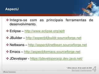 AspectJ


v Integra-se com as principais ferramentas de
   desenvolvimento.

v Eclipse – http://www.eclipse.org/ajdt

v JBuilder – http://aspectj4jbuildr.sourceforge.net

v Netbeans – http://aspectj4netbean.sourceforge.net

v Emacs – http://aspectj4emacs.sourceforge.net

v JDeveloper - https://jdeveloperaop.dev.java.net/

                                           * Última visita em, 26 de outubro de 2005
 