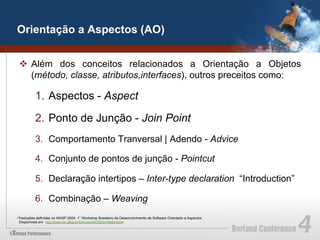 Orientação a Aspectos (AO)


 v  Além dos conceitos relacionados a Orientação a Objetos
     (método, classe, atributos,interfaces), outros preceitos como:

          1.  Aspectos - Aspect

          2.  Ponto de Junção - Join Point
          3.  Comportamento Tranversal | Adendo - Advice

          4.  Conjunto de pontos de junção - Pointcut

          5.  Declaração intertipos – Inter-type declaration “Introduction”

          6.  Combinação – Weaving
• Traduções definidas no WASP 2004. 1° Workshop Brasileiro de Desenvolvimento de Software Orientado a Aspectos.
  Disponíveis em http://twiki.im.ufba.br/bin/view/AOSDbr/WebHome
 