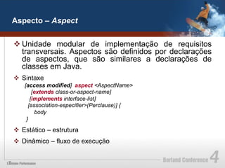 Aspecto – Aspect


v Unidade modular de implementação de requisitos
   transversais. Aspectos são definidos por declarações
   de aspectos, que são similares a declarações de
   classes em Java.
v  Sintaxe
    [access modified] aspect <AspectName>
        [extends class-or-aspect-name]
       [implements interface-list]
      [association-especifier>(Perclause)] {
         body
     }

v  Estático – estrutura
v  Dinâmico – fluxo de execução
 