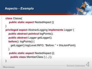 Aspecto - Exemplo


class Classe{
   public static aspect NestedAspect {}
}
privileged aspect AbstractLogging implements Logger {
  public abstract pointcut logPoints();
  public abstract Logger getLogger();
  before(): logPoints() {
    getLogger().log(Level.INFO, “Before: ” + thisJoinPoint);
  }
   public static aspect NestedAspect {};
    public class MemberClass { (...) };
}
 