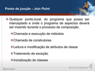 Ponto de junção - Join Point


v Qualquer ponto,local, do programa que possa ser
   interceptado e onde o programa de aspectos deverá
   ser inserido durante o processo de composição.

   v Chamada e execução de métodos

   v Chamada de construtores

   v Leitura e modificação de atributos de classe

   v Tratamento de exceção

   v Inicialização de classes
 
