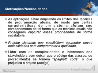 Motivações/Necessidades


v As aplicações estão ampliando os limites das técnicas
   de programação atuais, de modo que certas
   características de um sistema afetam seu
   comportamento de tal forma que as técnicas atuais não
   conseguem capturar essas propriedades de forma
   satisfatória.

v Projetar sistemas que possibilitem acomodar novas
   necessidades sem comprometer a qualidade.
v Lidar com as complexidades e interesses dos
   stakeholders sem deixar que o código das classes, ou
   procedimentos se tornem “spaghetti code”, o que
   prejudica o projeto (design).
 