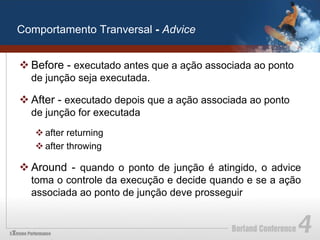 Comportamento Tranversal - Advice


v Before - executado antes que a ação associada ao ponto
  de junção seja executada.

v After - executado depois que a ação associada ao ponto
  de junção for executada
   v after returning
   v after throwing

v Around - quando o ponto de junção é atingido, o advice
  toma o controle da execução e decide quando e se a ação
  associada ao ponto de junção deve prosseguir
 