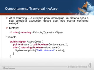 Comportamento Tranversal - Advice

v  After returning – é utilizado para interceptar um método após a
    sua completa execução, desde que, não ocorra nenhuma
    exceção.
v  Sintaxe:
    v  after() returning <ReturningType returnObject>

Exemplo
    public aspect AspectConta {
      pointcut sacar(): call (boolean Conta+.sacar(..));
      after() returning (boolean valor) : sacar(){
        System.out.println("Saldo efetuado!“ + valor);
      }
    }
 